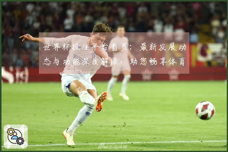 世界杯投注平台首页：最新发展动态与功能深度解读，助您畅享体育直播体验